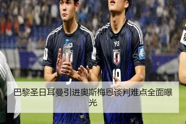 巴黎圣日耳曼引进奥斯梅恩谈判难点全面曝光