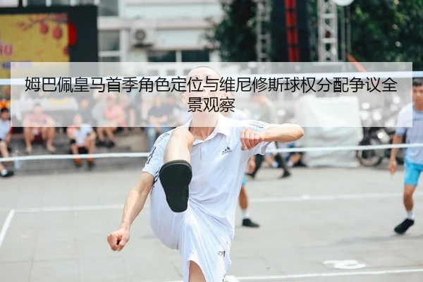 姆巴佩皇马首季角色定位与维尼修斯球权分配争议全景观察