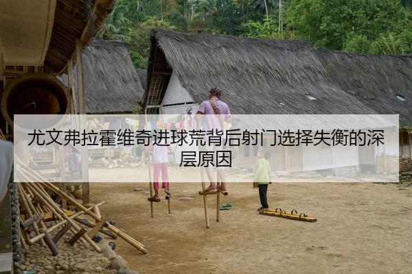 尤文弗拉霍维奇进球荒背后射门选择失衡的深层原因