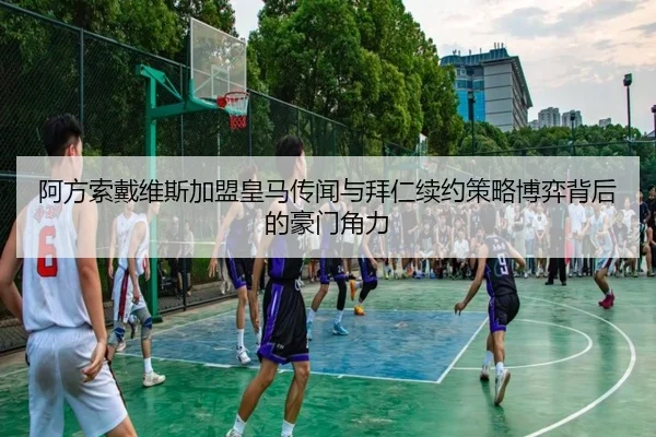 阿方索戴维斯加盟皇马传闻与拜仁续约策略博弈背后的豪门角力