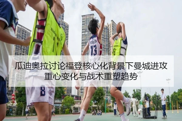 瓜迪奥拉讨论福登核心化背景下曼城进攻重心变化与战术重塑趋势