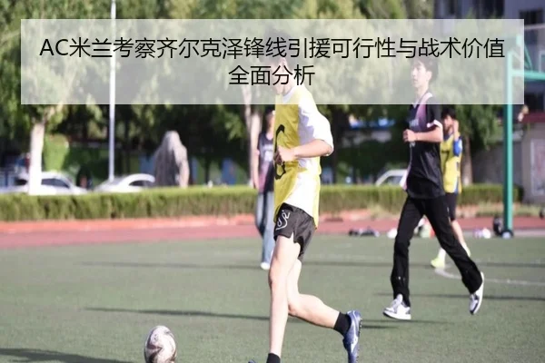 AC米兰考察齐尔克泽锋线引援可行性与战术价值全面分析
