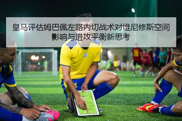 皇马评估姆巴佩左路内切战术对维尼修斯空间影响与进攻平衡新思考