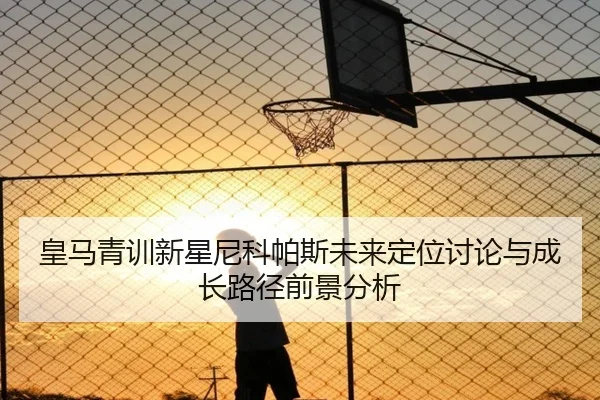 皇马青训新星尼科帕斯未来定位讨论与成长路径前景分析