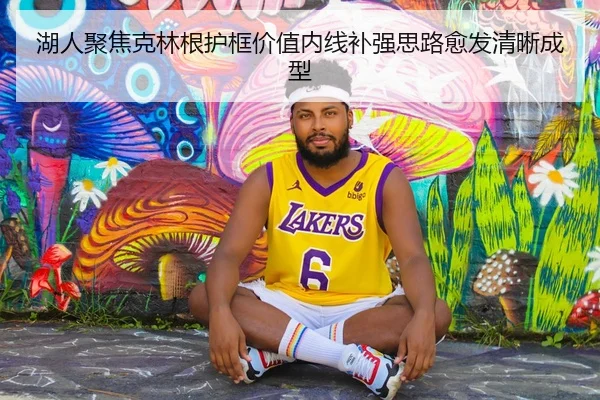 湖人聚焦克林根护框价值内线补强思路愈发清晰成型