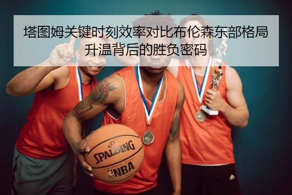 塔图姆关键时刻效率对比布伦森东部格局升温背后的胜负密码