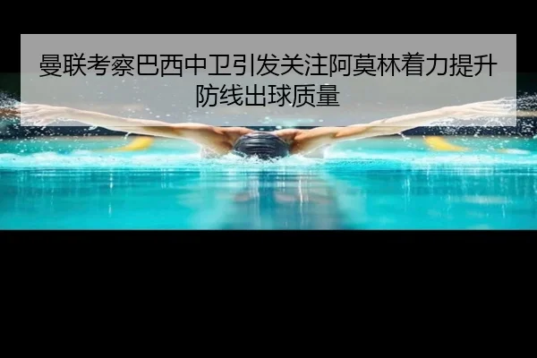 曼联考察巴西中卫引发关注阿莫林着力提升防线出球质量